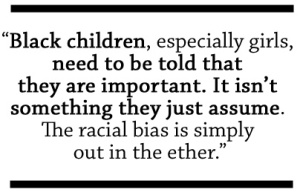 Black children, especially girls, need to be told that they are important. It isn't something they just assume. The racial bias is simply out in the ether.