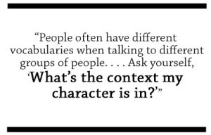 People often have different vocabularies when talking to different groups of people...Ask yourself, What's the context my character is in?