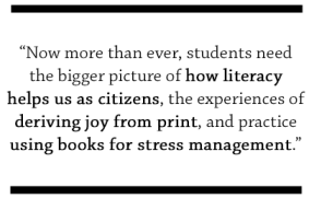Now more than ever, students need the bigger picture of how literacy helps us as citizens, the experiences of deriving joy from print, and practice using books for stress management.