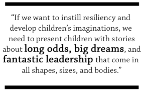 If we want to instill resiliency and develop children’s imaginations, we need to present children with stories about long odds, big dreams, and fantastic leadership that come in all shapes, sizes, and bodies.