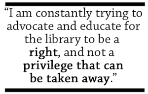 I am constantly trying to advocate and educate for the library to be a right, and not a privilege that can be taken away.