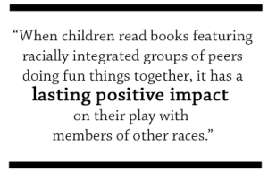 When children read books featuring racially integrated groups of peers doing fun things together, it has a lasting positive impact on their play with members of other races.