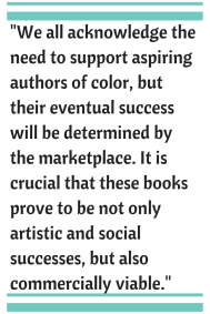 We all acknowledge the need to support aspiring authors of color, but their eventual success will be determined by the marketplace.Â  It is crucial that the these books prove to be not only artistic and social successes, but also commercially viable.